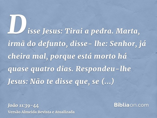 Disse Jesus: Tirai a pedra. Marta, irmã do defunto, disse- lhe: Senhor, já cheira mal, porque está morto há quase quatro dias.Respondeu-lhe Jesus: Não te disse 