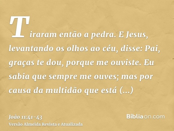 Tiraram então a pedra. E Jesus, levantando os olhos ao céu, disse: Pai, graças te dou, porque me ouviste.Eu sabia que sempre me ouves; mas por causa da multidão