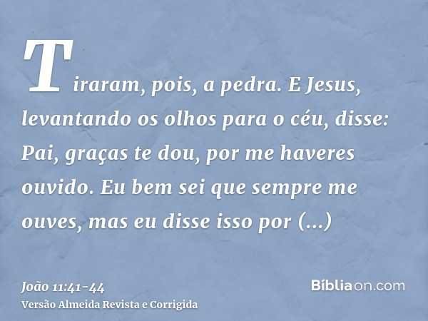 Tiraram, pois, a pedra. E Jesus, levantando os olhos para o céu, disse: Pai, graças te dou, por me haveres ouvido.Eu bem sei que sempre me ouves, mas eu disse i