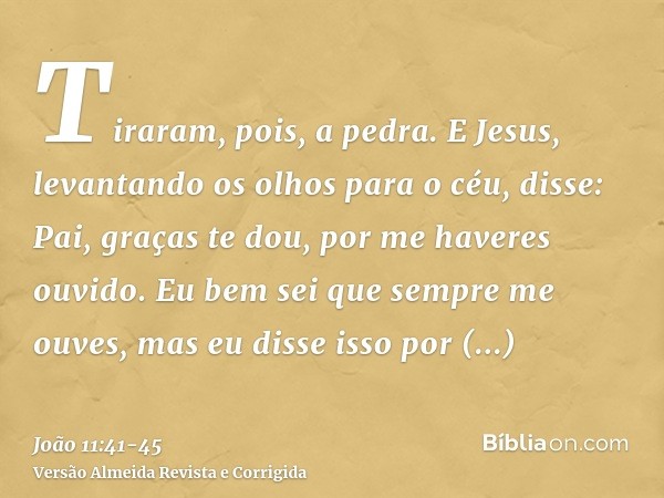 Tiraram, pois, a pedra. E Jesus, levantando os olhos para o céu, disse: Pai, graças te dou, por me haveres ouvido.Eu bem sei que sempre me ouves, mas eu disse i