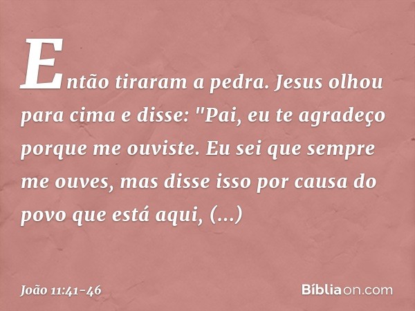 Então tiraram a pedra. Jesus olhou para cima e disse: "Pai, eu te agradeço porque me ouviste. Eu sei que sempre me ouves, mas disse isso por causa do povo que e