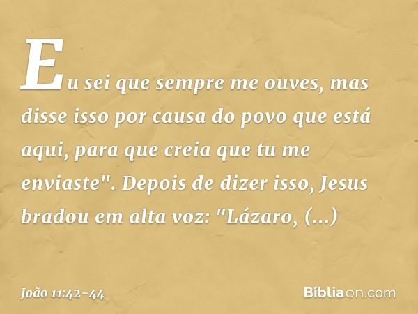 Eu sei que sempre me ouves, mas disse isso por causa do povo que está aqui, para que creia que tu me enviaste". Depois de dizer isso, Jesus bradou em alta voz: 