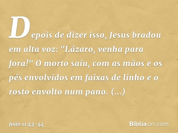 Depois de dizer isso, Jesus bradou em alta voz: "Lázaro, venha para fora!" O morto saiu, com as mãos e os pés envolvidos em faixas de linho e o rosto envolto nu