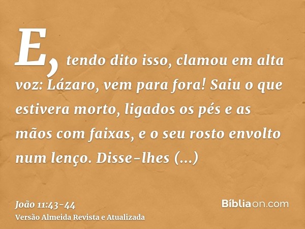 E, tendo dito isso, clamou em alta voz: Lázaro, vem para fora!Saiu o que estivera morto, ligados os pés e as mãos com faixas, e o seu rosto envolto num lenço. D