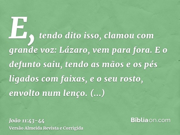 E, tendo dito isso, clamou com grande voz: Lázaro, vem para fora.E o defunto saiu, tendo as mãos e os pés ligados com faixas, e o seu rosto, envolto num lenço. 