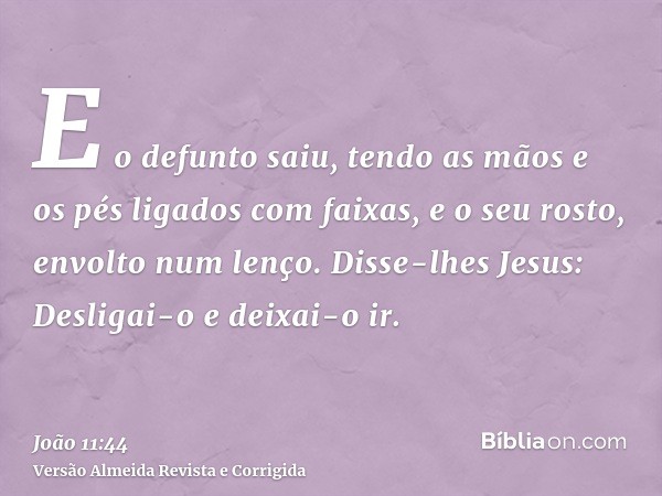 E o defunto saiu, tendo as mãos e os pés ligados com faixas, e o seu rosto, envolto num lenço. Disse-lhes Jesus: Desligai-o e deixai-o ir.