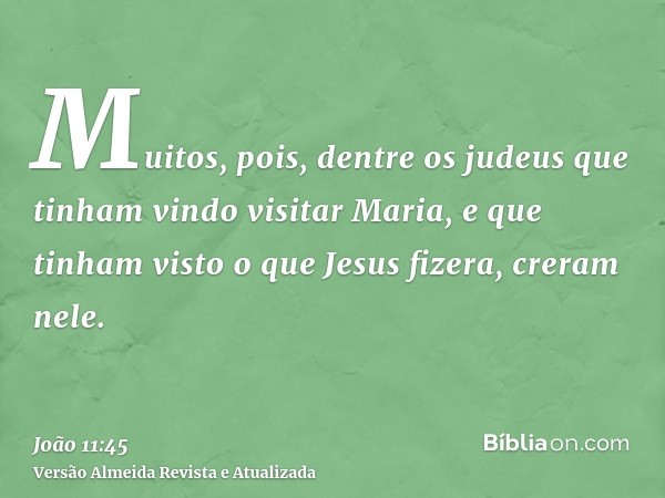 Muitos, pois, dentre os judeus que tinham vindo visitar Maria, e que tinham visto o que Jesus fizera, creram nele.