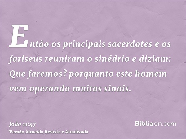 Então os principais sacerdotes e os fariseus reuniram o sinédrio e diziam: Que faremos? porquanto este homem vem operando muitos sinais.