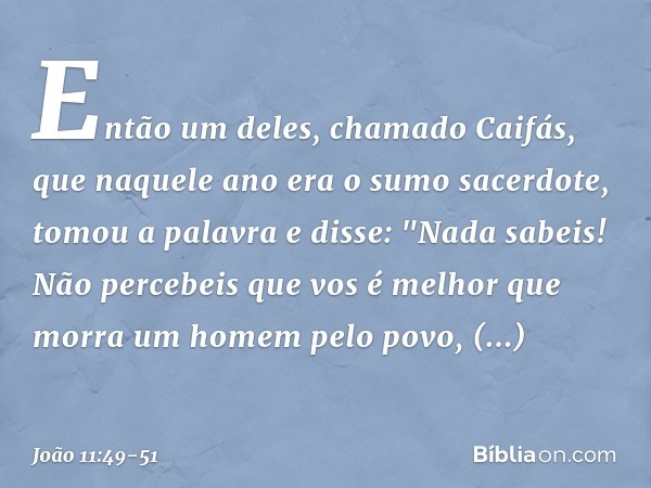 Então um deles, chamado Caifás, que naquele ano era o sumo sacerdote, tomou a palavra e disse: "Nada sabeis! Não percebeis que vos é melhor que morra um homem p