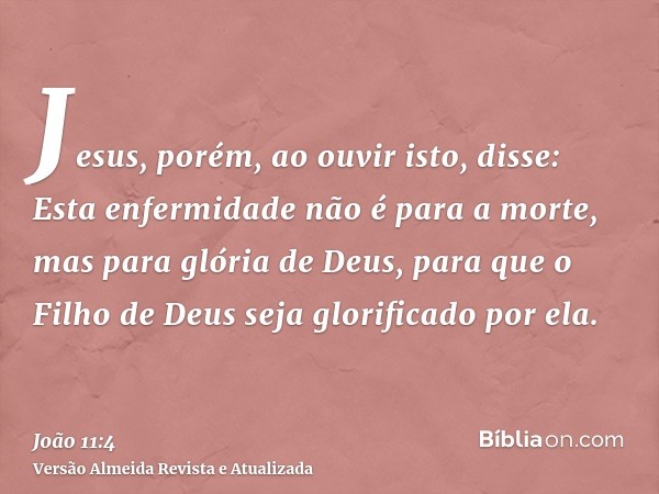 Jesus, porém, ao ouvir isto, disse: Esta enfermidade não é para a morte, mas para glória de Deus, para que o Filho de Deus seja glorificado por ela.