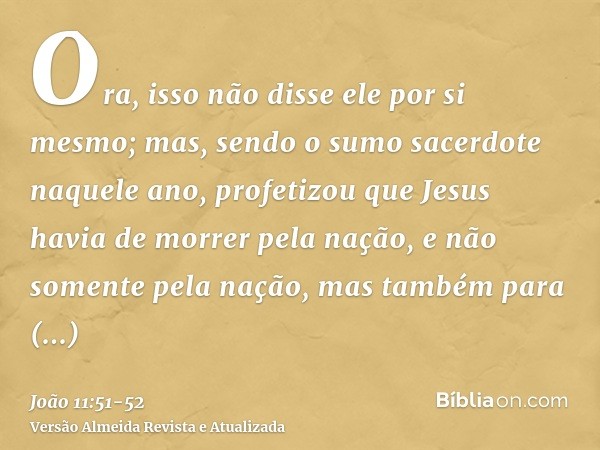 Ora, isso não disse ele por si mesmo; mas, sendo o sumo sacerdote naquele ano, profetizou que Jesus havia de morrer pela nação,e não somente pela nação, mas tam