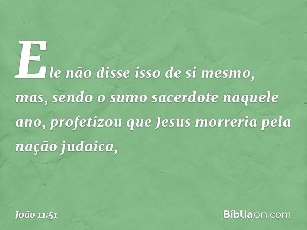 Ele não disse isso de si mesmo, mas, sendo o sumo sacerdote naquele ano, profetizou que Jesus morreria pela nação judaica, -- João 11:51