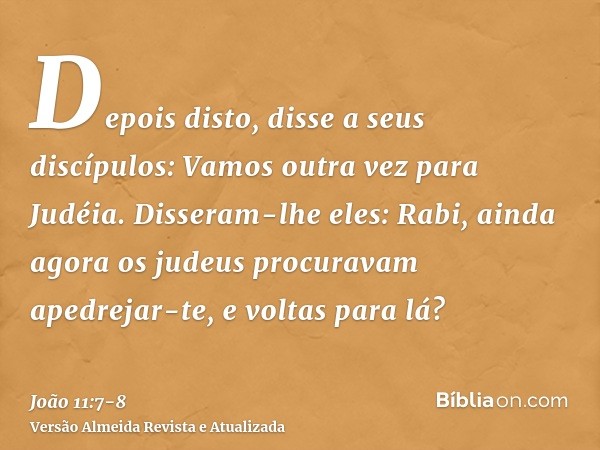 Depois disto, disse a seus discípulos: Vamos outra vez para Judéia.Disseram-lhe eles: Rabi, ainda agora os judeus procuravam apedrejar-te, e voltas para lá?