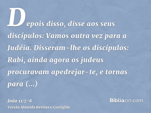 Depois disso, disse aos seus discípulos: Vamos outra vez para a Judéia.Disseram-lhe os discípulos: Rabi, ainda agora os judeus procuravam apedrejar-te, e tornas