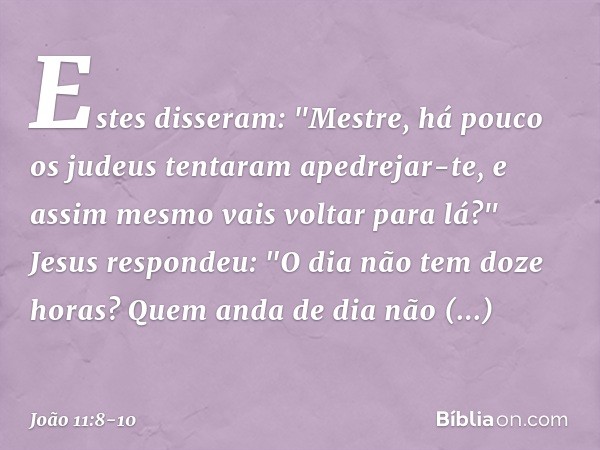 Estes disseram: "Mestre, há pouco os judeus tentaram apedrejar-te, e assim mesmo vais voltar para lá?" Jesus respondeu: "O dia não tem doze horas? Quem anda de 