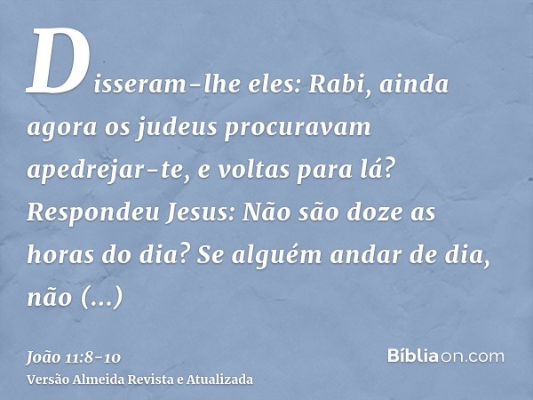 Disseram-lhe eles: Rabi, ainda agora os judeus procuravam apedrejar-te, e voltas para lá?Respondeu Jesus: Não são doze as horas do dia? Se alguém andar de dia, 