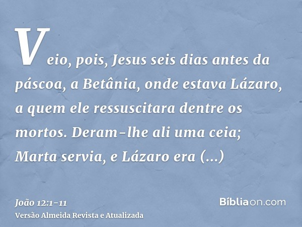 Veio, pois, Jesus seis dias antes da páscoa, a Betânia, onde estava Lázaro, a quem ele ressuscitara dentre os mortos.Deram-lhe ali uma ceia; Marta servia, e Láz