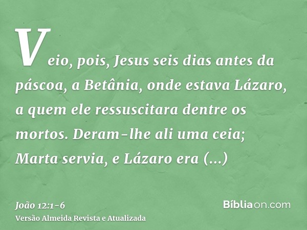 Veio, pois, Jesus seis dias antes da páscoa, a Betânia, onde estava Lázaro, a quem ele ressuscitara dentre os mortos.Deram-lhe ali uma ceia; Marta servia, e Láz