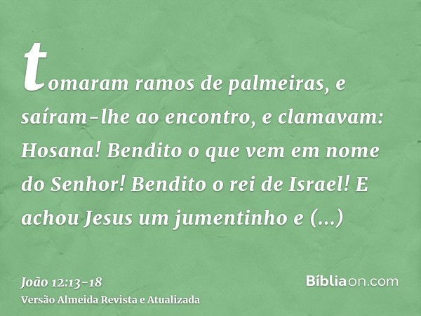 tomaram ramos de palmeiras, e saíram-lhe ao encontro, e clamavam: Hosana! Bendito o que vem em nome do Senhor! Bendito o rei de Israel!E achou Jesus um jumentin