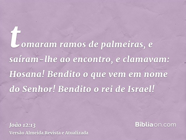 tomaram ramos de palmeiras, e saíram-lhe ao encontro, e clamavam: Hosana! Bendito o que vem em nome do Senhor! Bendito o rei de Israel!