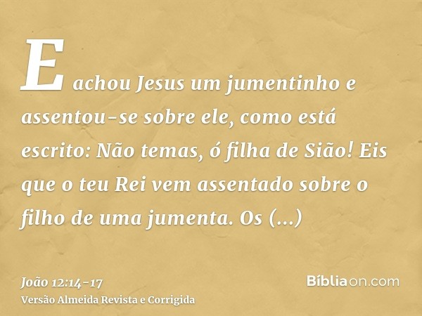 E achou Jesus um jumentinho e assentou-se sobre ele, como está escrito:Não temas, ó filha de Sião! Eis que o teu Rei vem assentado sobre o filho de uma jumenta.