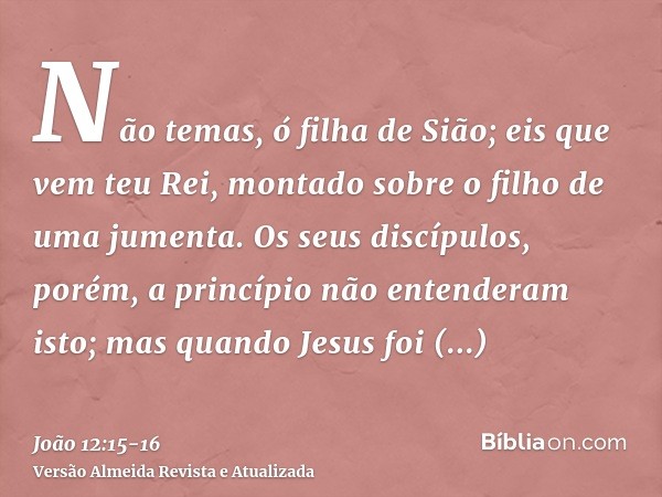 Não temas, ó filha de Sião; eis que vem teu Rei, montado sobre o filho de uma jumenta.Os seus discípulos, porém, a princípio não entenderam isto; mas quando Jes