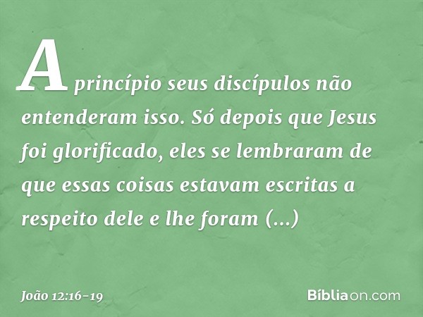 A princípio seus discípulos não entenderam isso. Só depois que Jesus foi glorificado, eles se lembraram de que essas coisas estavam escritas a respeito dele e l