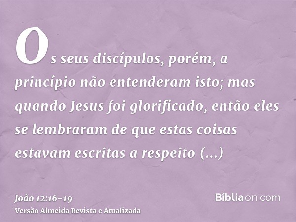 Os seus discípulos, porém, a princípio não entenderam isto; mas quando Jesus foi glorificado, então eles se lembraram de que estas coisas estavam escritas a res