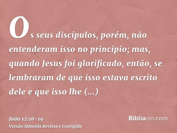 Os seus discípulos, porém, não entenderam isso no princípio; mas, quando Jesus foi glorificado, então, se lembraram de que isso estava escrito dele e que isso l