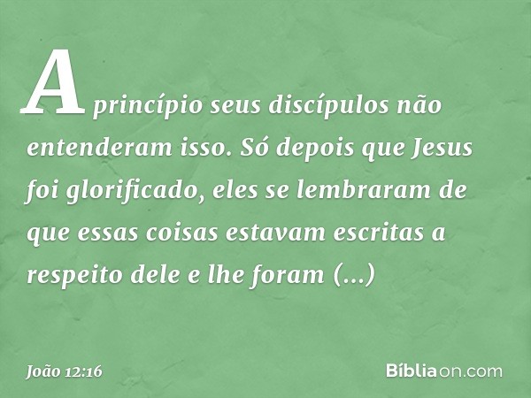 A princípio seus discípulos não entenderam isso. Só depois que Jesus foi glorificado, eles se lembraram de que essas coisas estavam escritas a respeito dele e l