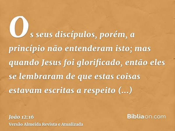 Os seus discípulos, porém, a princípio não entenderam isto; mas quando Jesus foi glorificado, então eles se lembraram de que estas coisas estavam escritas a res