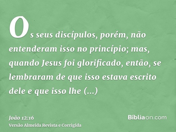 Os seus discípulos, porém, não entenderam isso no princípio; mas, quando Jesus foi glorificado, então, se lembraram de que isso estava escrito dele e que isso l