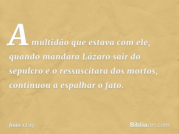 A multidão que estava com ele, quando mandara Lázaro sair do sepulcro e o ressuscitara dos mortos, continuou a espalhar o fato. -- João 12:17