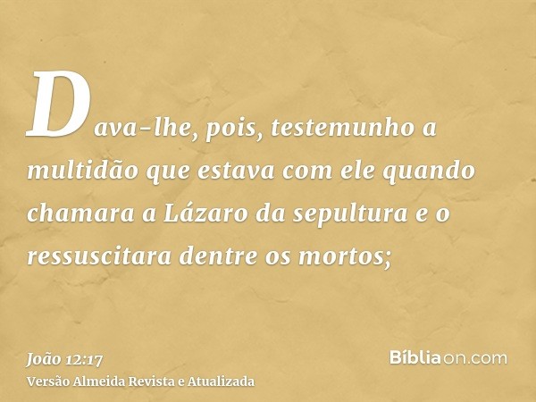 Dava-lhe, pois, testemunho a multidão que estava com ele quando chamara a Lázaro da sepultura e o ressuscitara dentre os mortos;