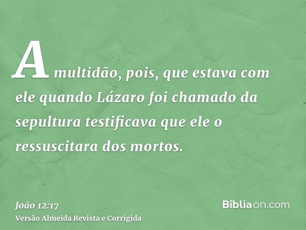 A multidão, pois, que estava com ele quando Lázaro foi chamado da sepultura testificava que ele o ressuscitara dos mortos.