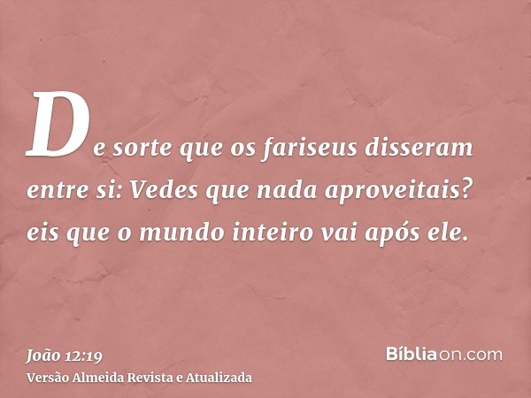 De sorte que os fariseus disseram entre si: Vedes que nada aproveitais? eis que o mundo inteiro vai após ele.