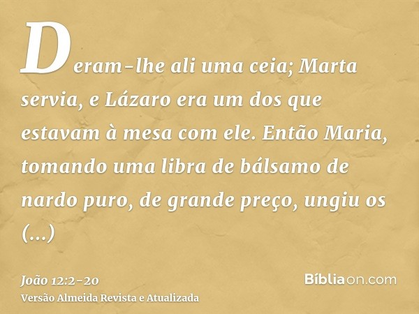 Deram-lhe ali uma ceia; Marta servia, e Lázaro era um dos que estavam à mesa com ele.Então Maria, tomando uma libra de bálsamo de nardo puro, de grande preço, u