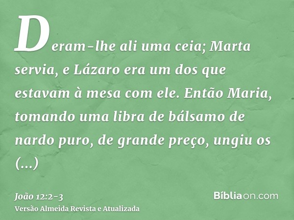 Deram-lhe ali uma ceia; Marta servia, e Lázaro era um dos que estavam à mesa com ele.Então Maria, tomando uma libra de bálsamo de nardo puro, de grande preço, u