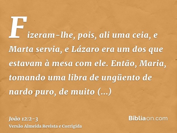 Fizeram-lhe, pois, ali uma ceia, e Marta servia, e Lázaro era um dos que estavam à mesa com ele.Então, Maria, tomando uma libra de ungüento de nardo puro, de mu