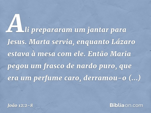 Ali prepararam um jantar para Jesus. Marta servia, enquanto Lázaro estava à mesa com ele. Então Maria pegou um frasco de nardo puro, que era um perfume caro, de