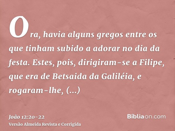 Ora, havia alguns gregos entre os que tinham subido a adorar no dia da festa.Estes, pois, dirigiram-se a Filipe, que era de Betsaida da Galiléia, e rogaram-lhe,