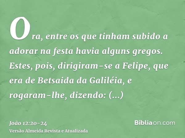 Ora, entre os que tinham subido a adorar na festa havia alguns gregos.Estes, pois, dirigiram-se a Felipe, que era de Betsaida da Galiléia, e rogaram-lhe, dizend