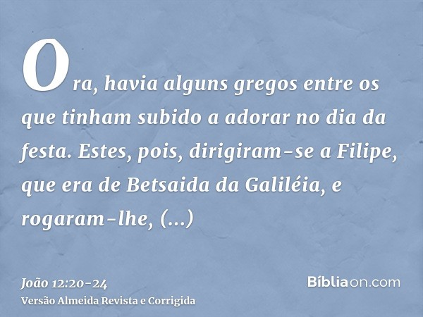 Ora, havia alguns gregos entre os que tinham subido a adorar no dia da festa.Estes, pois, dirigiram-se a Filipe, que era de Betsaida da Galiléia, e rogaram-lhe,