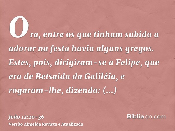 Ora, entre os que tinham subido a adorar na festa havia alguns gregos.Estes, pois, dirigiram-se a Felipe, que era de Betsaida da Galiléia, e rogaram-lhe, dizend