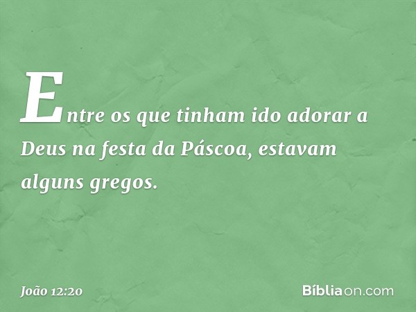 Entre os que tinham ido adorar a Deus na festa da Páscoa, estavam alguns gregos. -- João 12:20