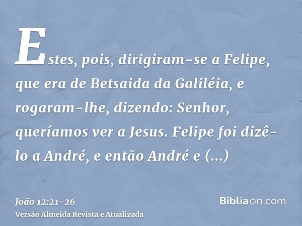 Estes, pois, dirigiram-se a Felipe, que era de Betsaida da Galiléia, e rogaram-lhe, dizendo: Senhor, queríamos ver a Jesus.Felipe foi dizê-lo a André, e então A