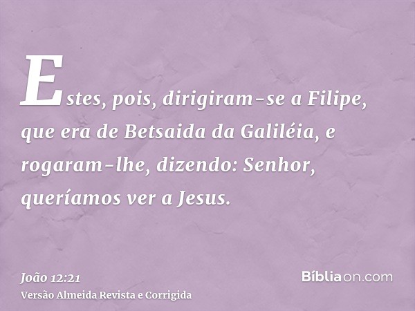 Estes, pois, dirigiram-se a Filipe, que era de Betsaida da Galiléia, e rogaram-lhe, dizendo: Senhor, queríamos ver a Jesus.