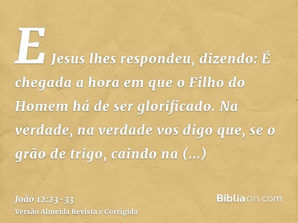 E Jesus lhes respondeu, dizendo: É chegada a hora em que o Filho do Homem há de ser glorificado.Na verdade, na verdade vos digo que, se o grão de trigo, caindo 