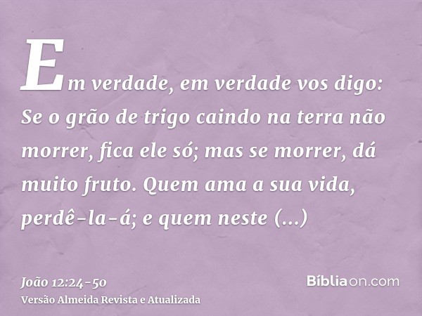 Em verdade, em verdade vos digo: Se o grão de trigo caindo na terra não morrer, fica ele só; mas se morrer, dá muito fruto.Quem ama a sua vida, perdê-la-á; e qu