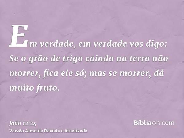 Em verdade, em verdade vos digo: Se o grão de trigo caindo na terra não morrer, fica ele só; mas se morrer, dá muito fruto.